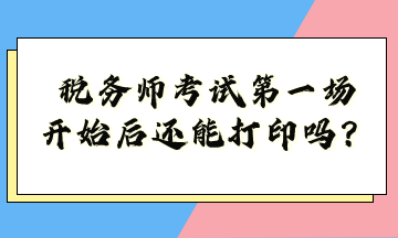 稅務(wù)師考試第一場開始后還能打印嗎？