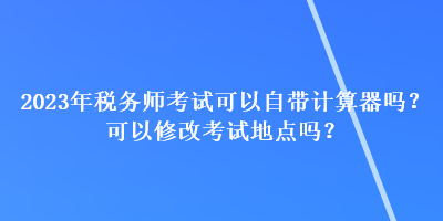 2023年稅務(wù)師考試可以自帶計(jì)算器嗎？可以修改考試地點(diǎn)嗎？