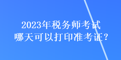 2023年稅務(wù)師考試哪天可以打印準(zhǔn)考證？