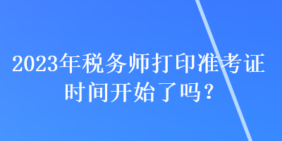 2023年稅務(wù)師打印準(zhǔn)考證時(shí)間開(kāi)始了嗎？