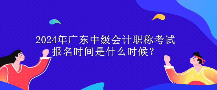 2024年廣東中級會計職稱考試報名時間是什么時候？