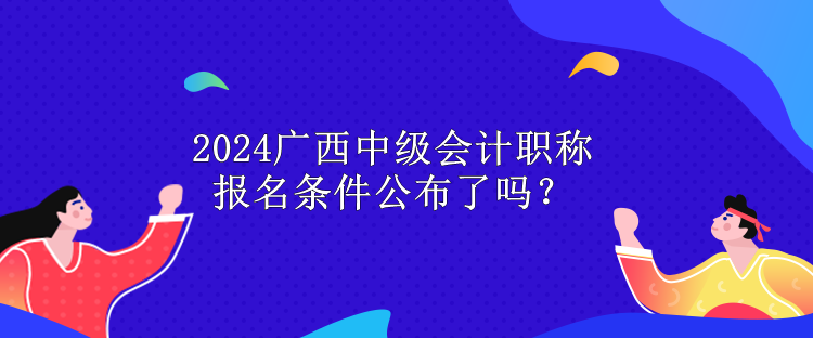 2024廣西中級會計職稱報名條件公布了嗎？