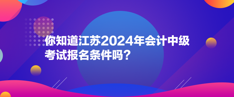 你知道江蘇2024年會計中級考試報名條件嗎？