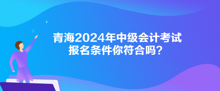 青海2024年中級會計考試報名條件你符合嗎？