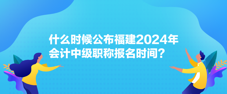 什么時(shí)候公布福建2024年會計(jì)中級職稱報(bào)名時(shí)間？