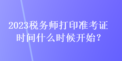 2023稅務(wù)師打印準(zhǔn)考證時(shí)間什么時(shí)候開(kāi)始？