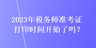 2023年稅務師準考證打印時間開始了嗎？