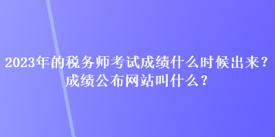 2023年的稅務(wù)師考試成績什么時候出來？成績公布網(wǎng)站叫什么？