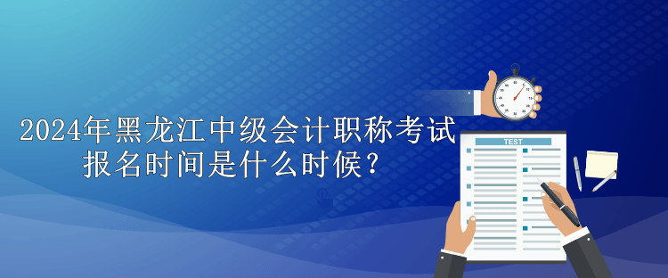 2024年黑龍江中級會計職稱考試報名時間是什么時候？