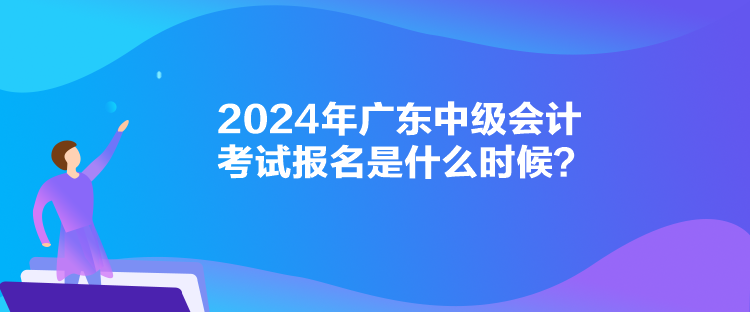 2024年廣東中級會計考試報名是什么時候？