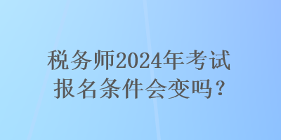 稅務(wù)師2024年考試報名條件會變嗎？