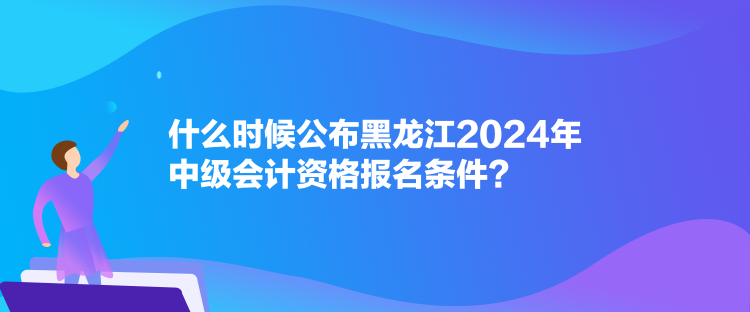 什么時候公布黑龍江2024年中級會計資格報名條件？