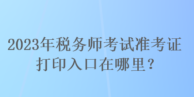 2023年稅務(wù)師考試準(zhǔn)考證打印入口在哪里？