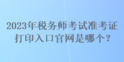 2023年稅務(wù)師考試準(zhǔn)考證打印入口官網(wǎng)是哪個(gè)？