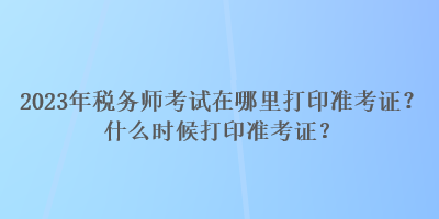 2023年稅務(wù)師考試在哪里打印準(zhǔn)考證？什么時(shí)候打印準(zhǔn)考證？