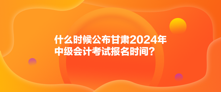 什么時(shí)候公布甘肅2024年中級(jí)會(huì)計(jì)考試報(bào)名時(shí)間？