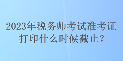 2023年稅務(wù)師考試準(zhǔn)考證打印什么時(shí)候截止？