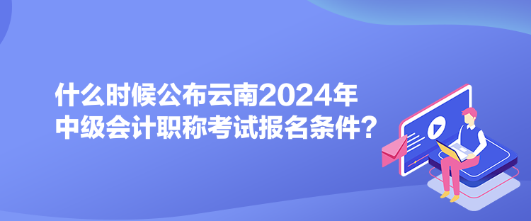 什么時(shí)候公布云南2024年中級(jí)會(huì)計(jì)職稱考試報(bào)名條件？