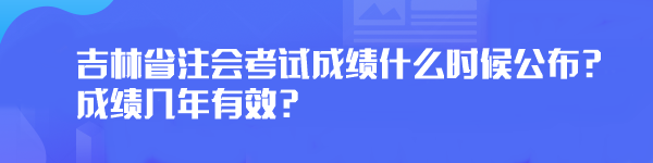 2023年吉林省注會考試成績什么時候公布？成績幾年有效？