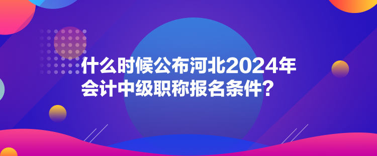 什么時候公布河北2024年會計中級職稱報名條件？