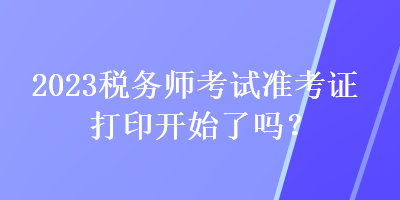 2023稅務(wù)師考試準考證打印開始了嗎？