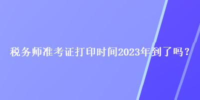 稅務(wù)師準(zhǔn)考證打印時(shí)間2023年到了嗎？