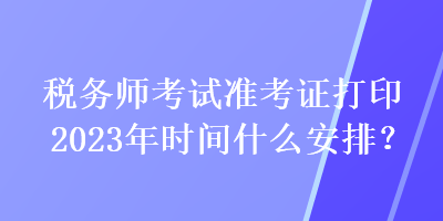 稅務(wù)師考試準(zhǔn)考證打印2023年時間什么安排？