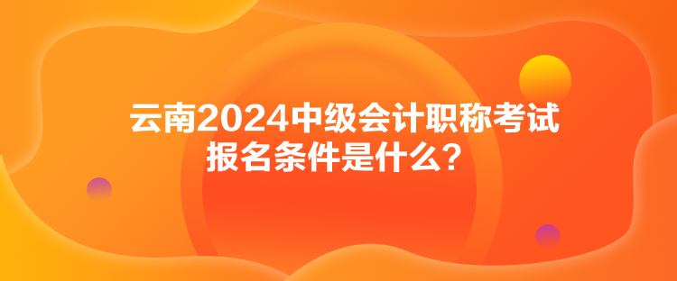 云南2024中級會計職稱考試報名條件是什么？