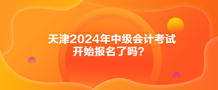 天津2024年中級(jí)會(huì)計(jì)考試開(kāi)始報(bào)名了嗎？