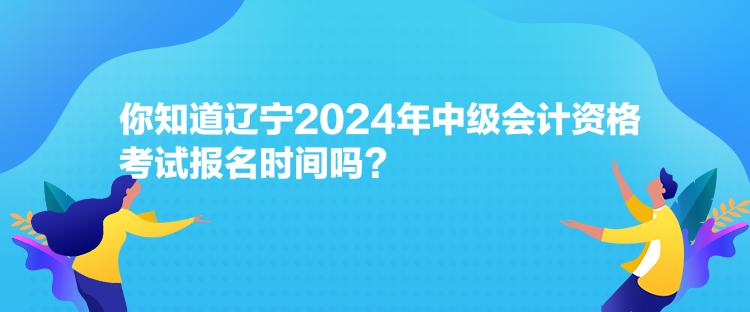 你知道遼寧2024年中級會計資格考試報名時間嗎？