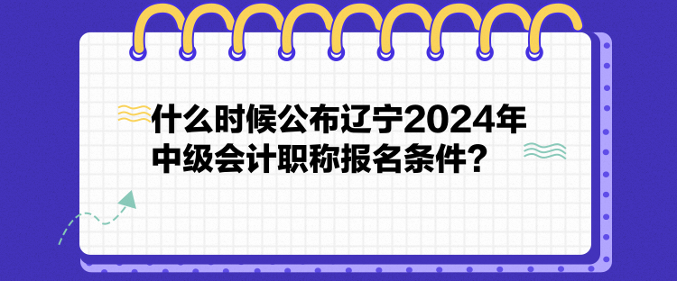 什么時候公布遼寧2024年中級會計職稱報名條件？