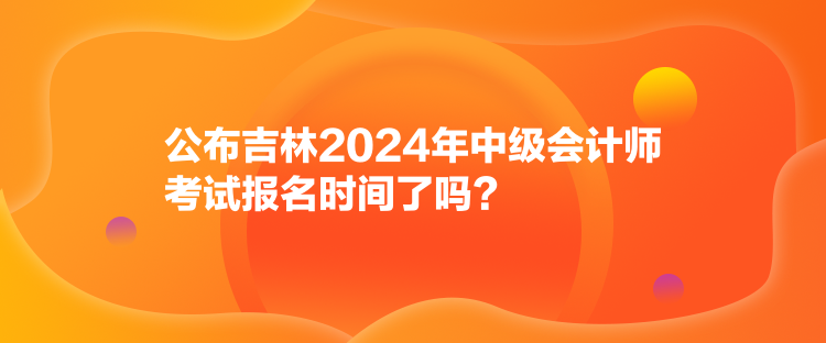 公布吉林2024年中級(jí)會(huì)計(jì)師考試報(bào)名時(shí)間了嗎？