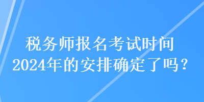 稅務(wù)師報(bào)名考試時(shí)間2024年的安排確定了嗎？