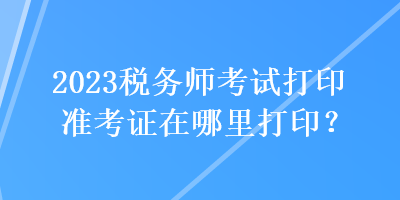 2023稅務(wù)師考試打印準(zhǔn)考證在哪里打??？