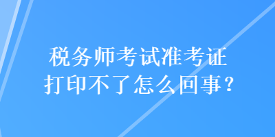 稅務(wù)師考試準(zhǔn)考證打印不了怎么回事？