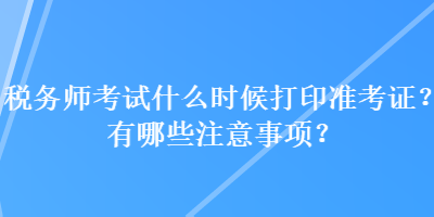 稅務(wù)師考試什么時(shí)候打印準(zhǔn)考證？有哪些注意事項(xiàng)？