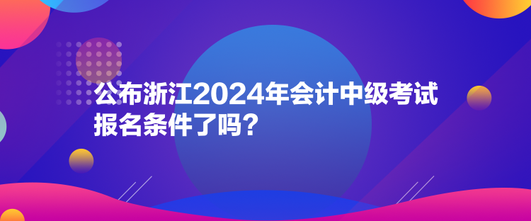 公布浙江2024年會計中級考試報名條件了嗎？