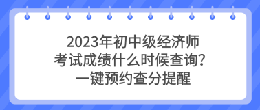 2023年初中級經(jīng)濟(jì)師考試成績什么時候查詢？一鍵預(yù)約查分提醒