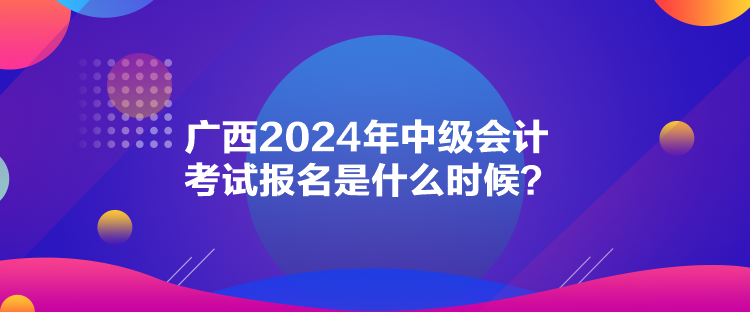 廣西2024年中級(jí)會(huì)計(jì)考試報(bào)名是什么時(shí)候？