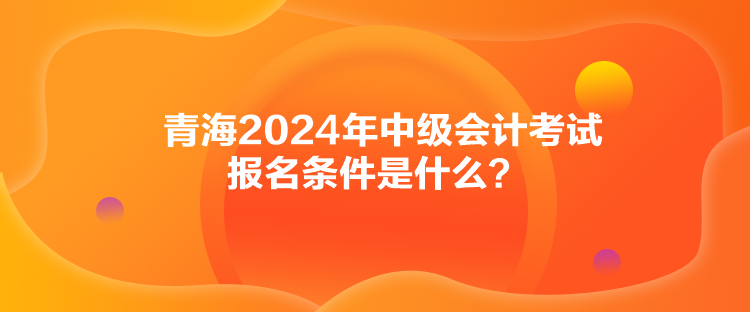 青海2024年中級(jí)會(huì)計(jì)考試報(bào)名條件是什么？