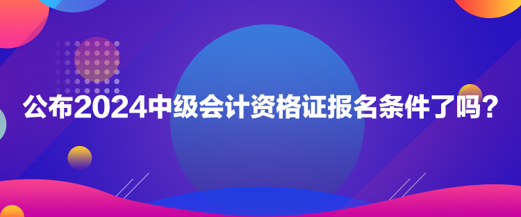 公布2024中級會計資格證報名條件了嗎？