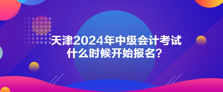 天津2024年中級會計考試什么時候開始報名？