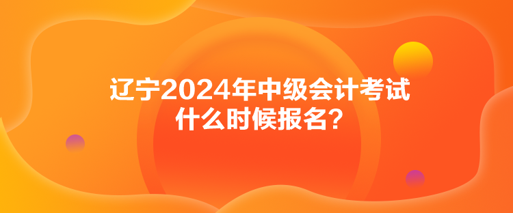 遼寧2024年中級會計考試什么時候報名？