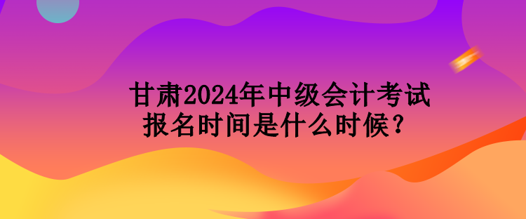 甘肅2024年中級(jí)會(huì)計(jì)考試報(bào)名時(shí)間是什么時(shí)候？