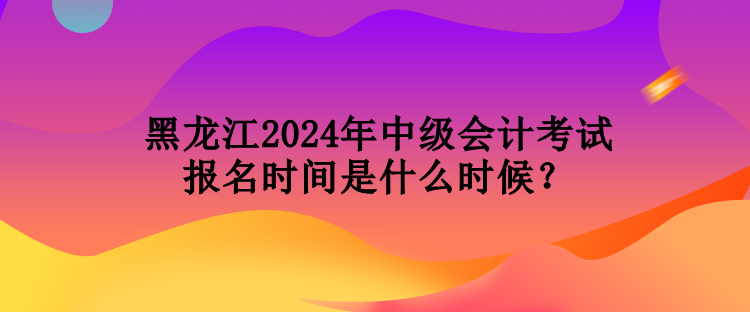 黑龍江2024年中級會計考試報名時間是什么時候？