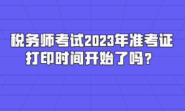 稅務(wù)師考試2023年準考證打印時間開始了嗎？