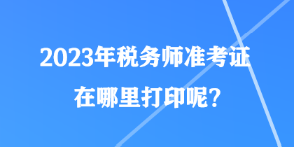 2023年稅務(wù)師準(zhǔn)考證在哪里打印呢？