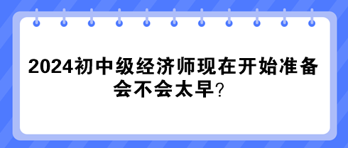 2024年初中級經(jīng)濟師現(xiàn)在開始準(zhǔn)備 會不會太早？