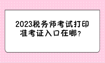 2023稅務(wù)師考試打印準(zhǔn)考證入口在哪？