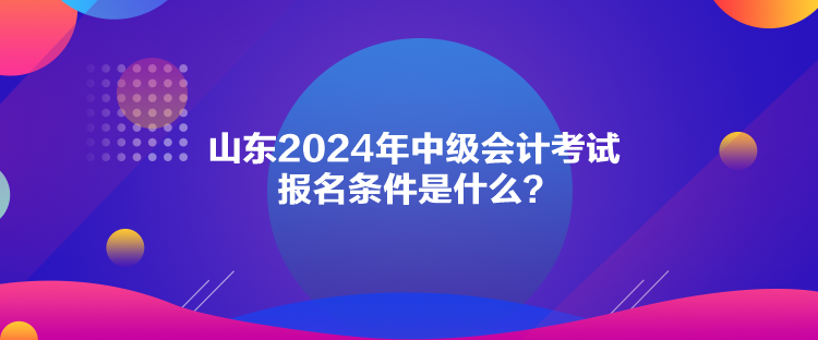 山東2024年中級(jí)會(huì)計(jì)考試報(bào)名條件是什么？